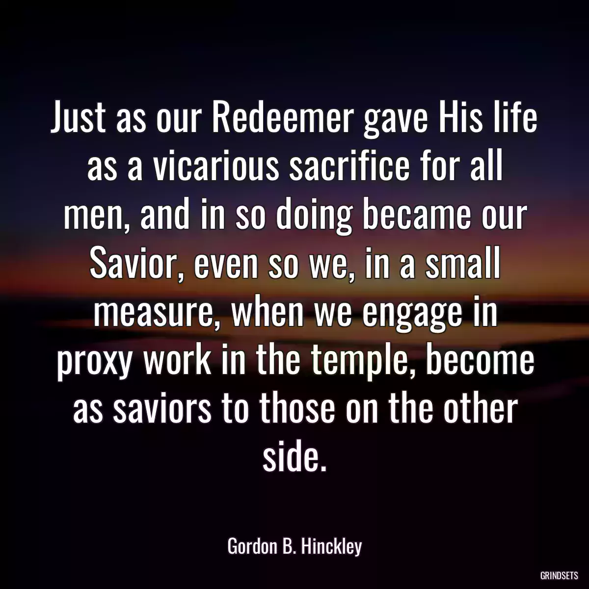 Just as our Redeemer gave His life as a vicarious sacrifice for all men, and in so doing became our Savior, even so we, in a small measure, when we engage in proxy work in the temple, become as saviors to those on the other side.