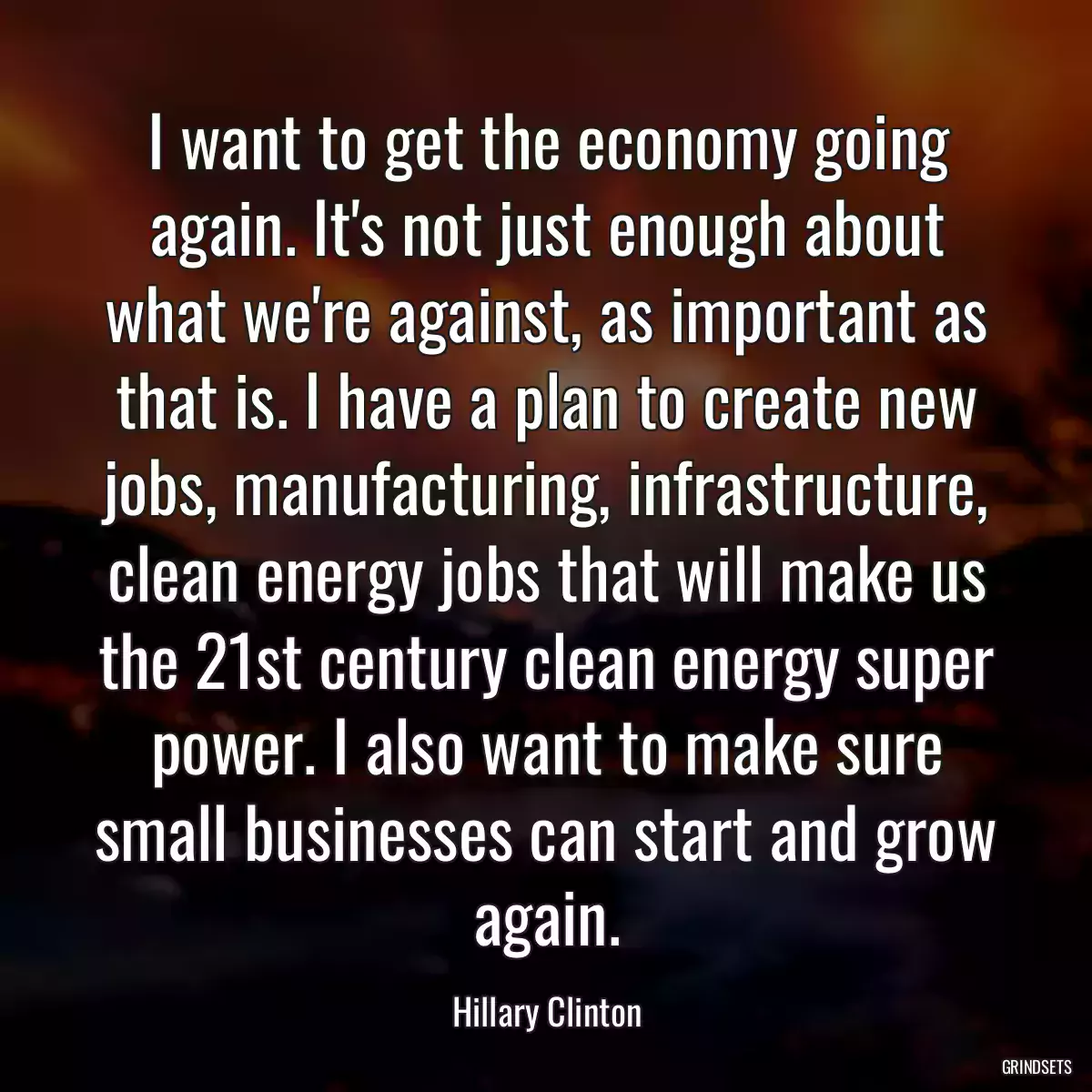 I want to get the economy going again. It\'s not just enough about what we\'re against, as important as that is. I have a plan to create new jobs, manufacturing, infrastructure, clean energy jobs that will make us the 21st century clean energy super power. I also want to make sure small businesses can start and grow again.