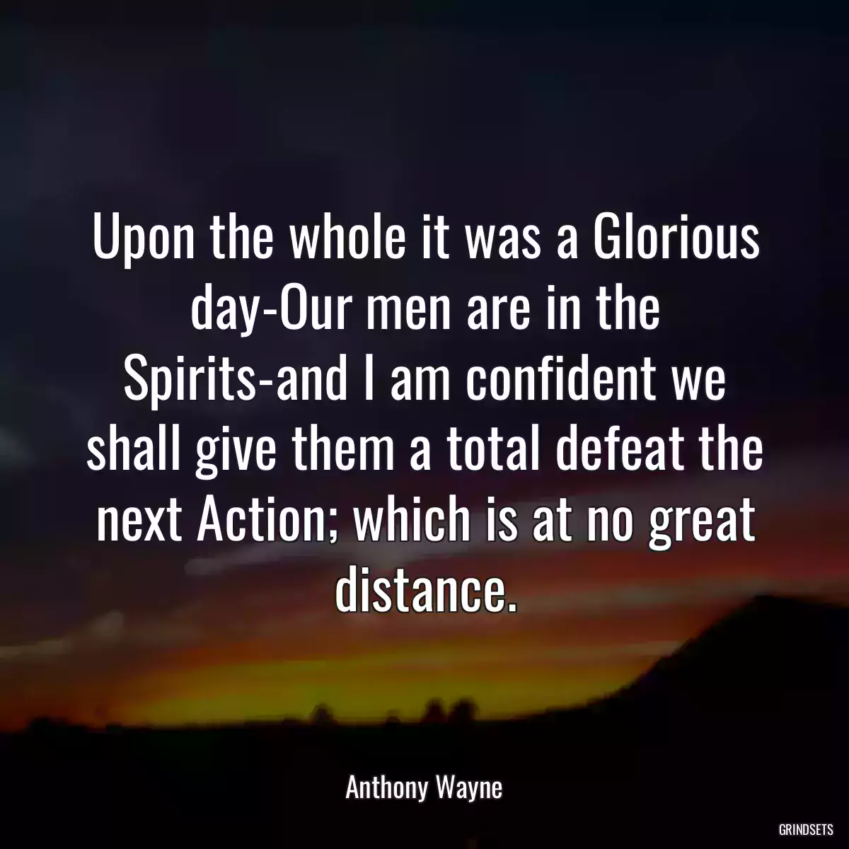 Upon the whole it was a Glorious day-Our men are in the Spirits-and I am confident we shall give them a total defeat the next Action; which is at no great distance.