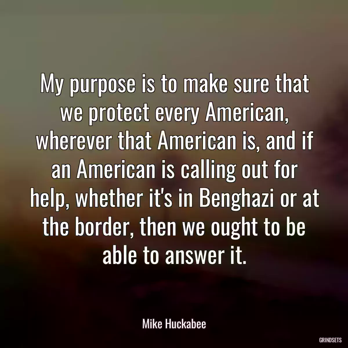 My purpose is to make sure that we protect every American, wherever that American is, and if an American is calling out for help, whether it\'s in Benghazi or at the border, then we ought to be able to answer it.