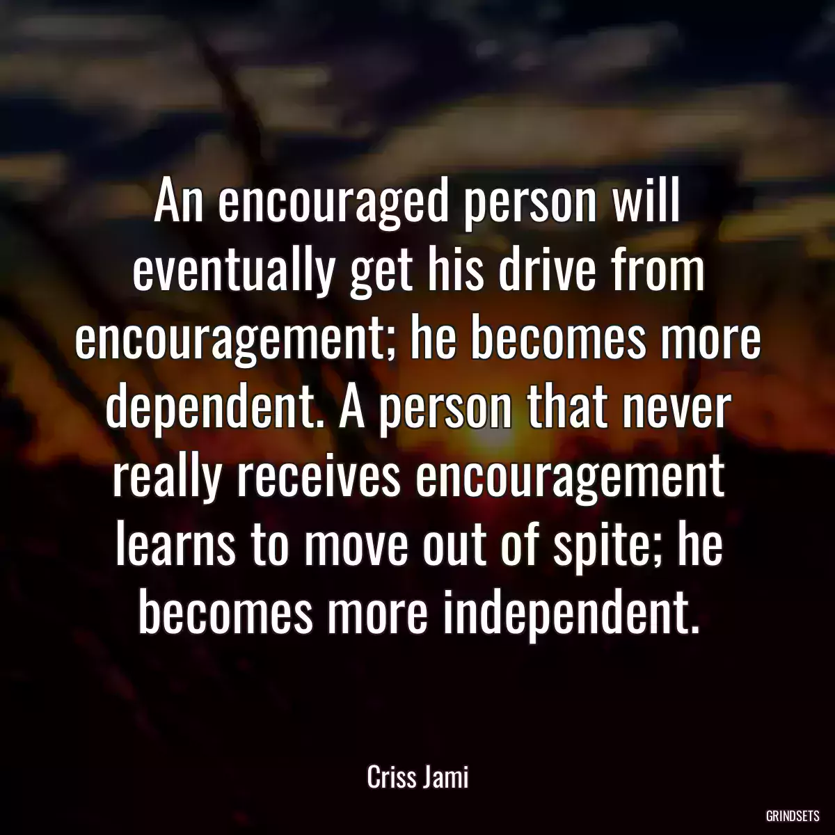 An encouraged person will eventually get his drive from encouragement; he becomes more dependent. A person that never really receives encouragement learns to move out of spite; he becomes more independent.