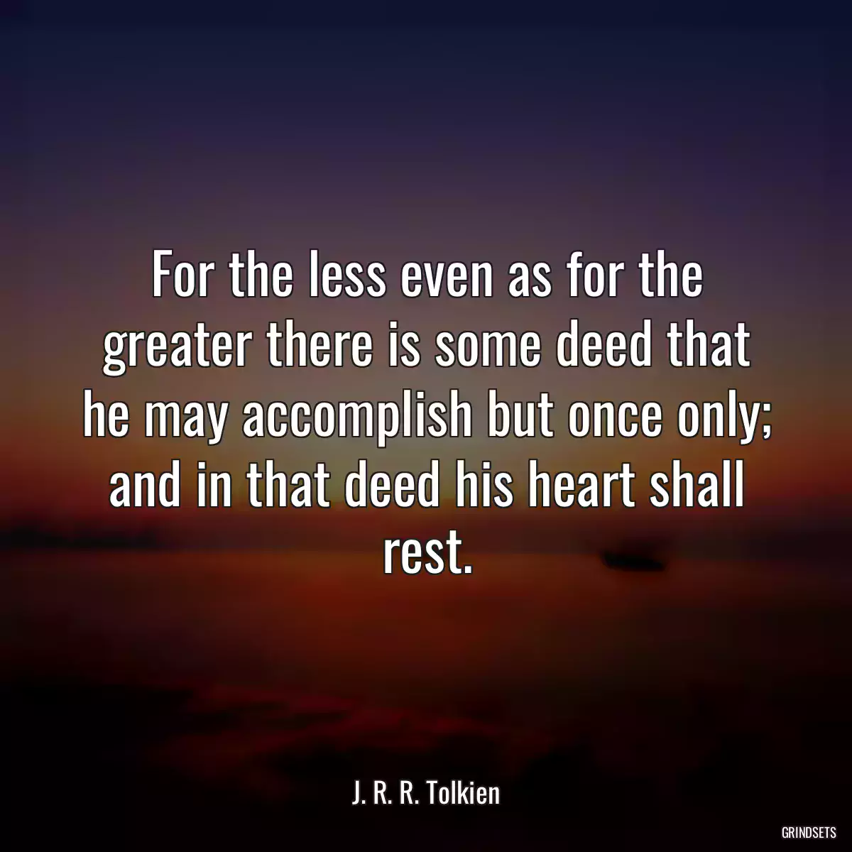 For the less even as for the greater there is some deed that he may accomplish but once only; and in that deed his heart shall rest.