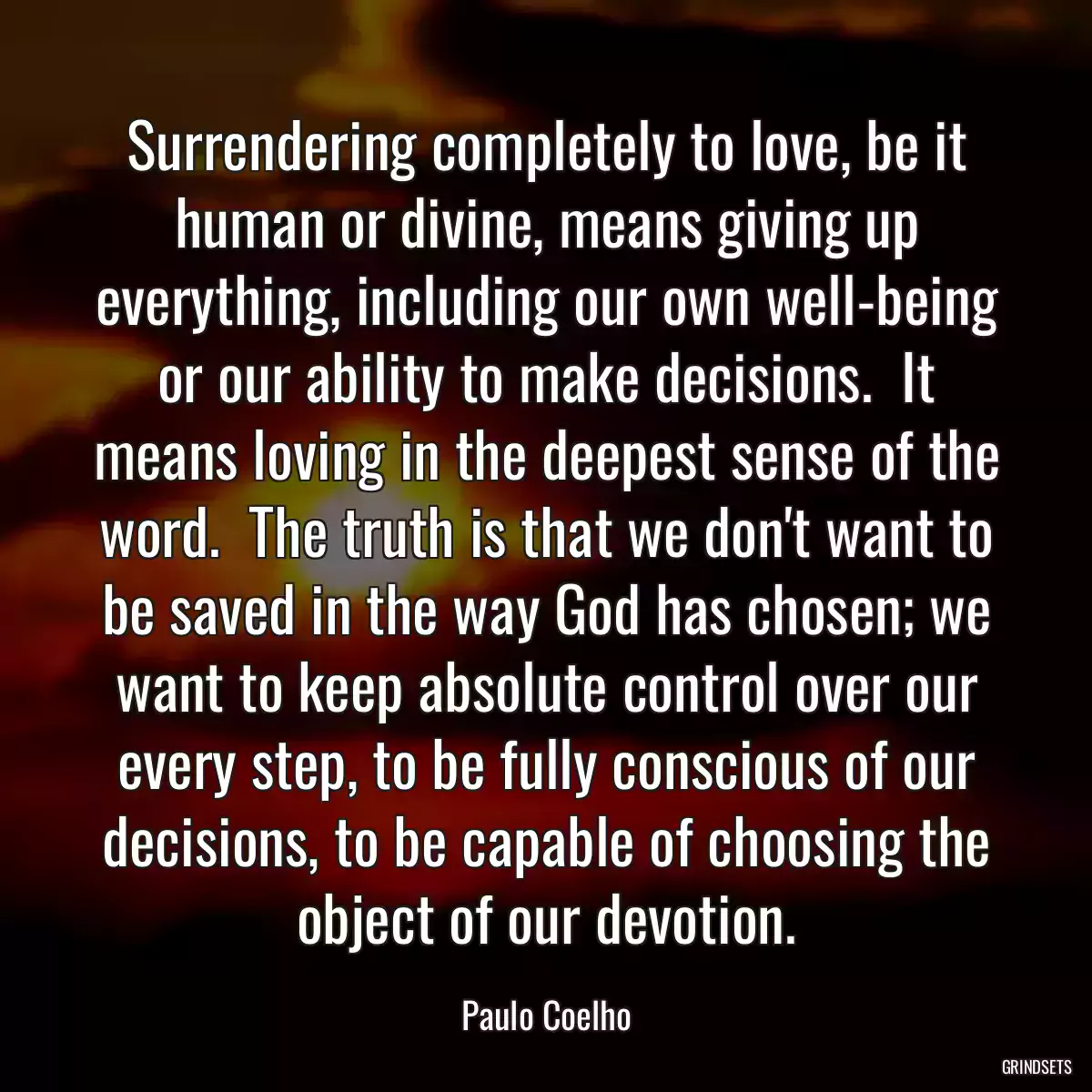 Surrendering completely to love, be it human or divine, means giving up everything, including our own well-being or our ability to make decisions.  It means loving in the deepest sense of the word.  The truth is that we don\'t want to be saved in the way God has chosen; we want to keep absolute control over our every step, to be fully conscious of our decisions, to be capable of choosing the object of our devotion.