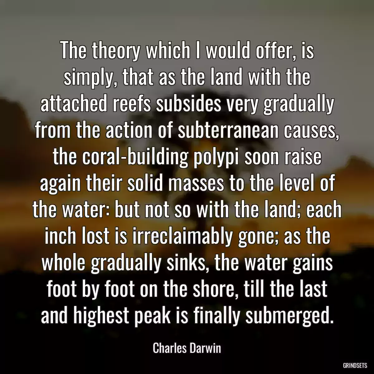 The theory which I would offer, is simply, that as the land with the attached reefs subsides very gradually from the action of subterranean causes, the coral-building polypi soon raise again their solid masses to the level of the water: but not so with the land; each inch lost is irreclaimably gone; as the whole gradually sinks, the water gains foot by foot on the shore, till the last and highest peak is finally submerged.