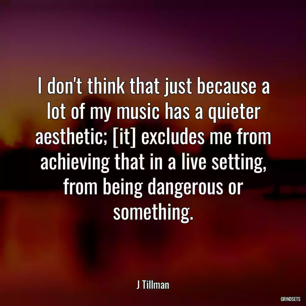 I don\'t think that just because a lot of my music has a quieter aesthetic; [it] excludes me from achieving that in a live setting, from being dangerous or something.