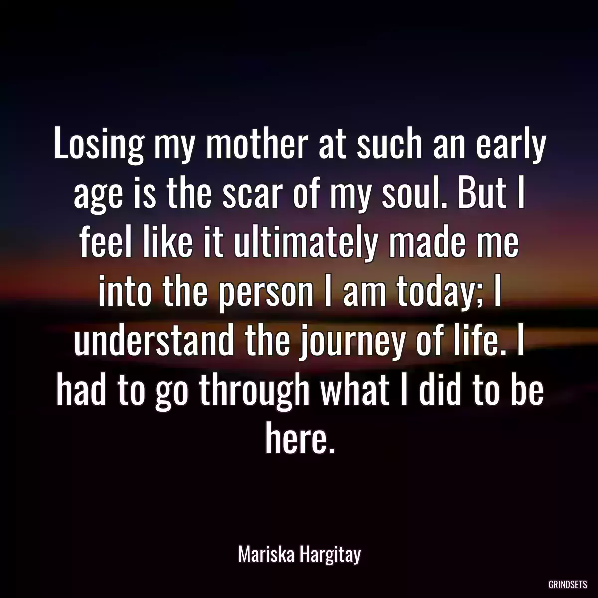 Losing my mother at such an early age is the scar of my soul. But I feel like it ultimately made me into the person I am today; I understand the journey of life. I had to go through what I did to be here.