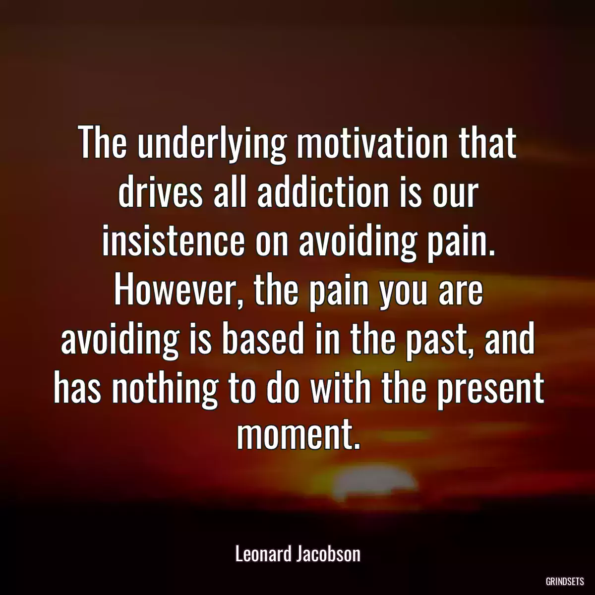 The underlying motivation that drives all addiction is our insistence on avoiding pain. However, the pain you are avoiding is based in the past, and has nothing to do with the present moment.