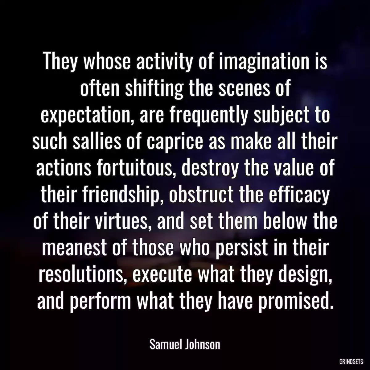 They whose activity of imagination is often shifting the scenes of expectation, are frequently subject to such sallies of caprice as make all their actions fortuitous, destroy the value of their friendship, obstruct the efficacy of their virtues, and set them below the meanest of those who persist in their resolutions, execute what they design, and perform what they have promised.