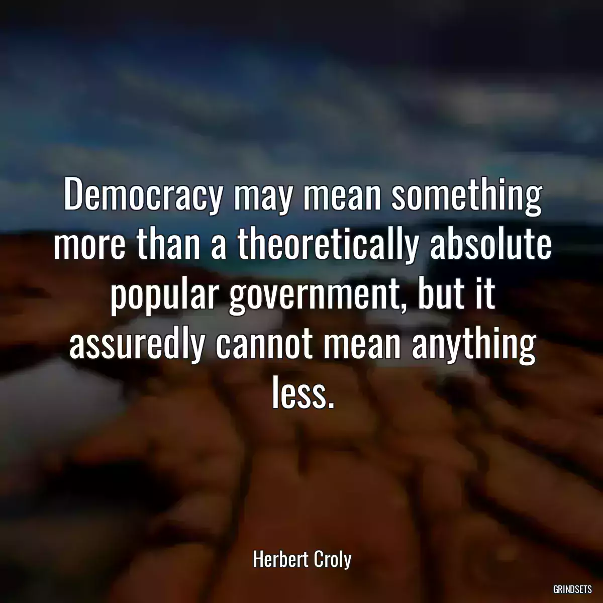 Democracy may mean something more than a theoretically absolute popular government, but it assuredly cannot mean anything less.