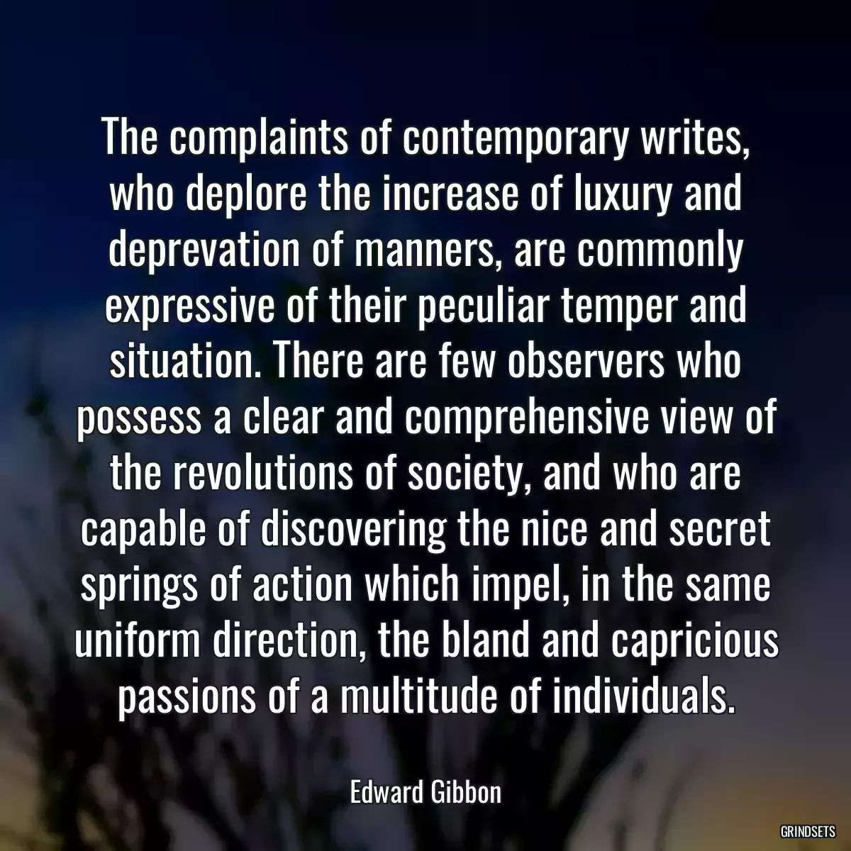 The complaints of contemporary writes, who deplore the increase of luxury and deprevation of manners, are commonly expressive of their peculiar temper and situation. There are few observers who possess a clear and comprehensive view of the revolutions of society, and who are capable of discovering the nice and secret springs of action which impel, in the same uniform direction, the bland and capricious passions of a multitude of individuals.