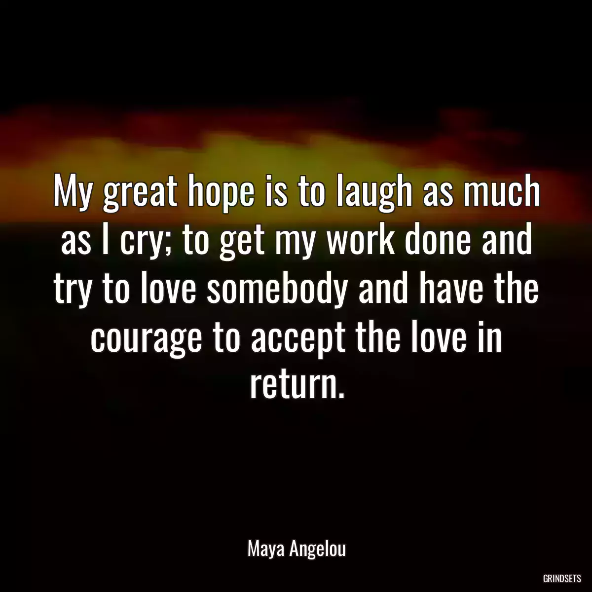 My great hope is to laugh as much as I cry; to get my work done and try to love somebody and have the courage to accept the love in return.