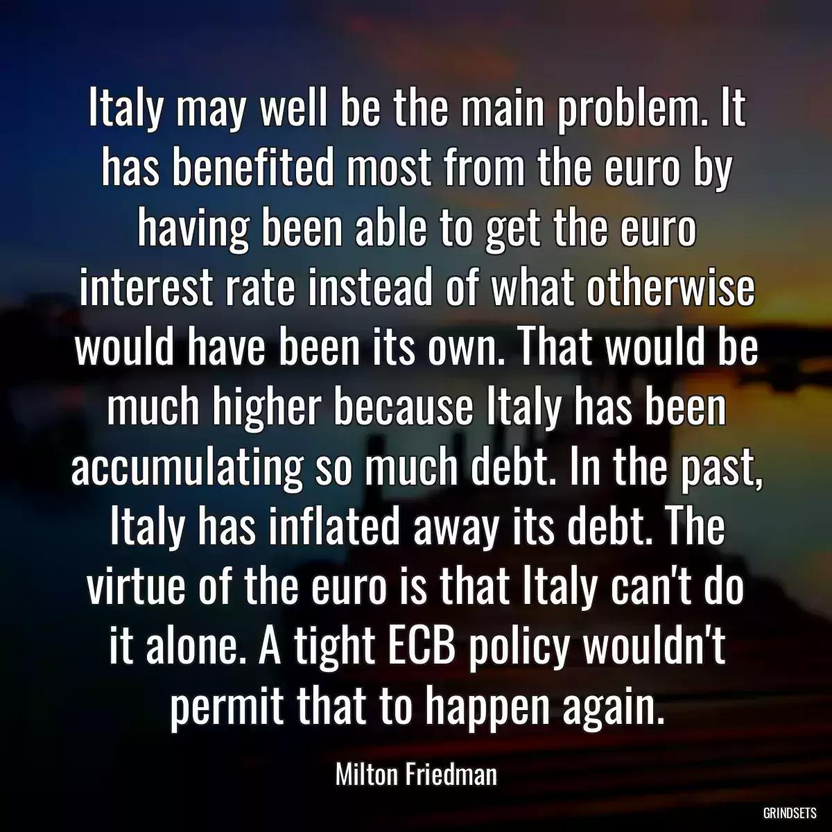 Italy may well be the main problem. It has benefited most from the euro by having been able to get the euro interest rate instead of what otherwise would have been its own. That would be much higher because Italy has been accumulating so much debt. In the past, Italy has inflated away its debt. The virtue of the euro is that Italy can\'t do it alone. A tight ECB policy wouldn\'t permit that to happen again.