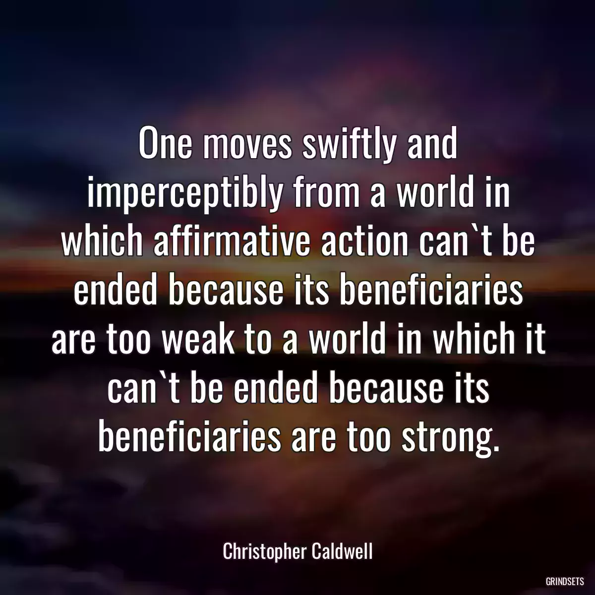 One moves swiftly and imperceptibly from a world in which affirmative action can`t be ended because its beneficiaries are too weak to a world in which it can`t be ended because its beneficiaries are too strong.