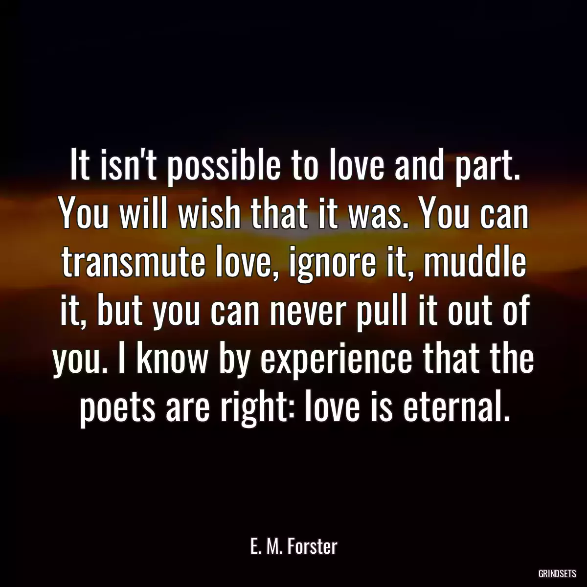 It isn\'t possible to love and part. You will wish that it was. You can transmute love, ignore it, muddle it, but you can never pull it out of you. I know by experience that the poets are right: love is eternal.