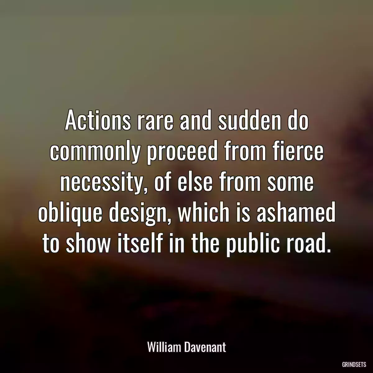 Actions rare and sudden do commonly proceed from fierce necessity, of else from some oblique design, which is ashamed to show itself in the public road.