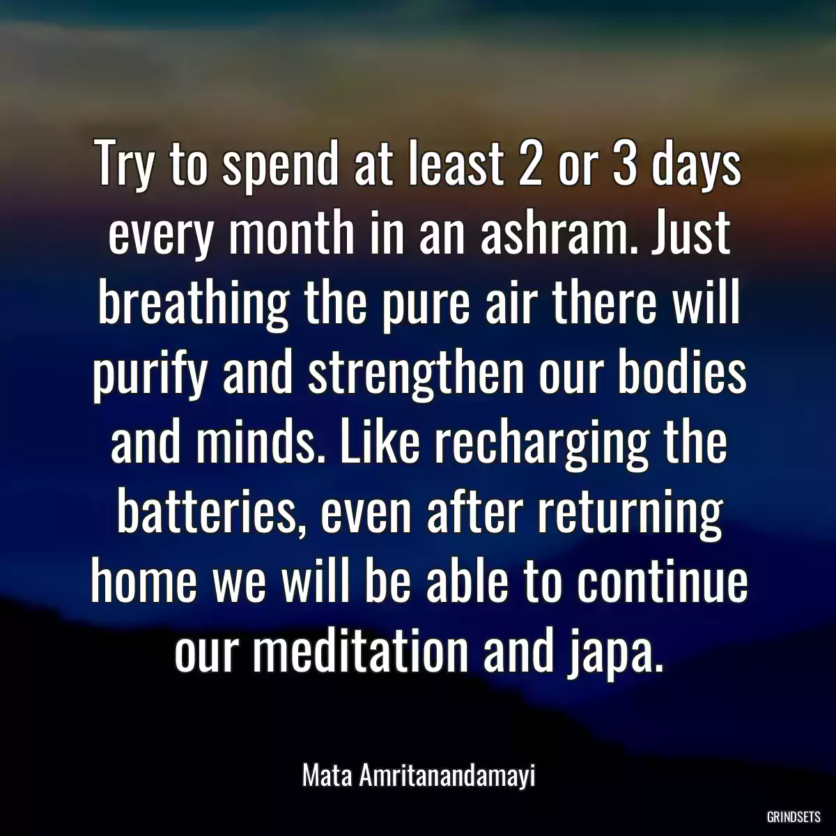 Try to spend at least 2 or 3 days every month in an ashram. Just breathing the pure air there will purify and strengthen our bodies and minds. Like recharging the batteries, even after returning home we will be able to continue our meditation and japa.