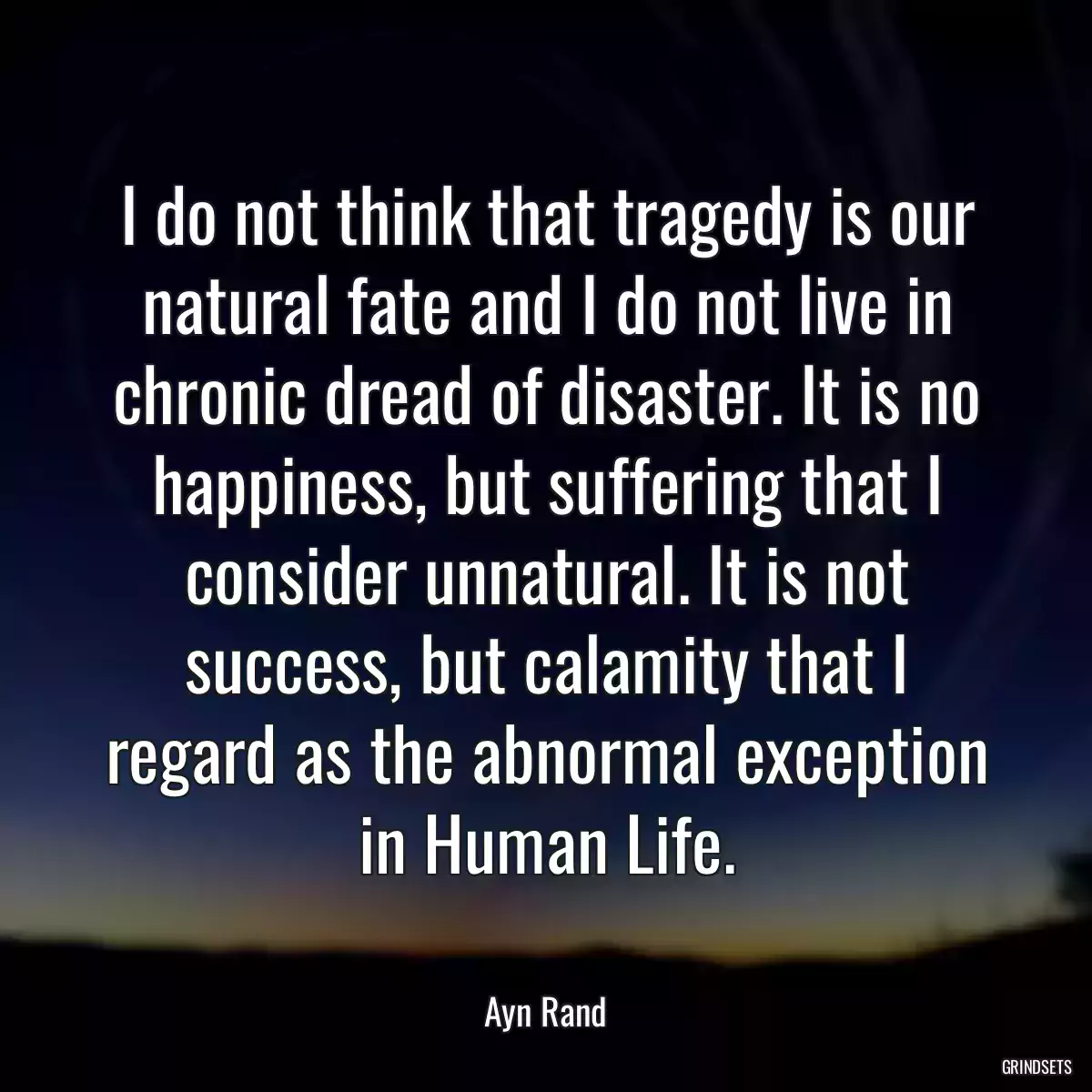 I do not think that tragedy is our natural fate and I do not live in chronic dread of disaster. It is no happiness, but suffering that I consider unnatural. It is not success, but calamity that I regard as the abnormal exception in Human Life.