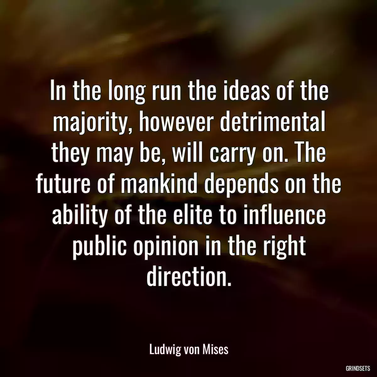 In the long run the ideas of the majority, however detrimental they may be, will carry on. The future of mankind depends on the ability of the elite to influence public opinion in the right direction.