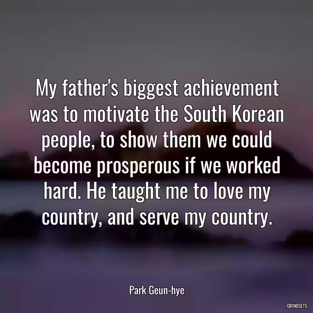 My father\'s biggest achievement was to motivate the South Korean people, to show them we could become prosperous if we worked hard. He taught me to love my country, and serve my country.