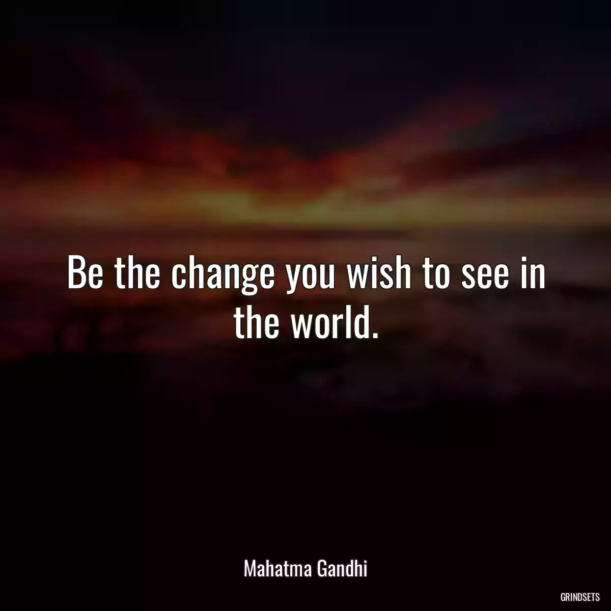 Be the change you wish to see in the world.