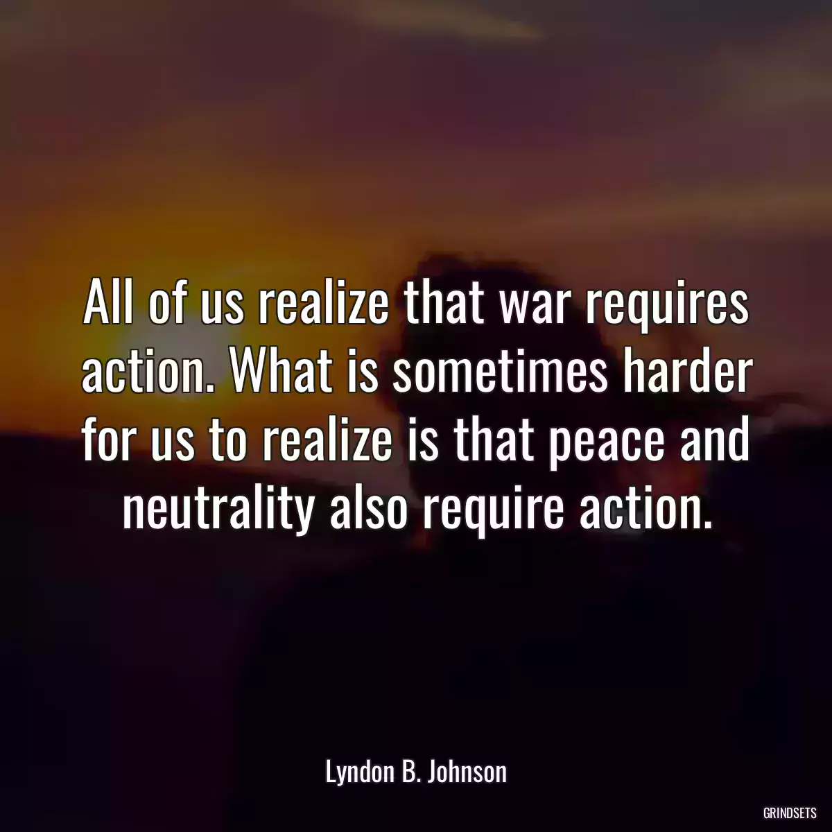 All of us realize that war requires action. What is sometimes harder for us to realize is that peace and neutrality also require action.