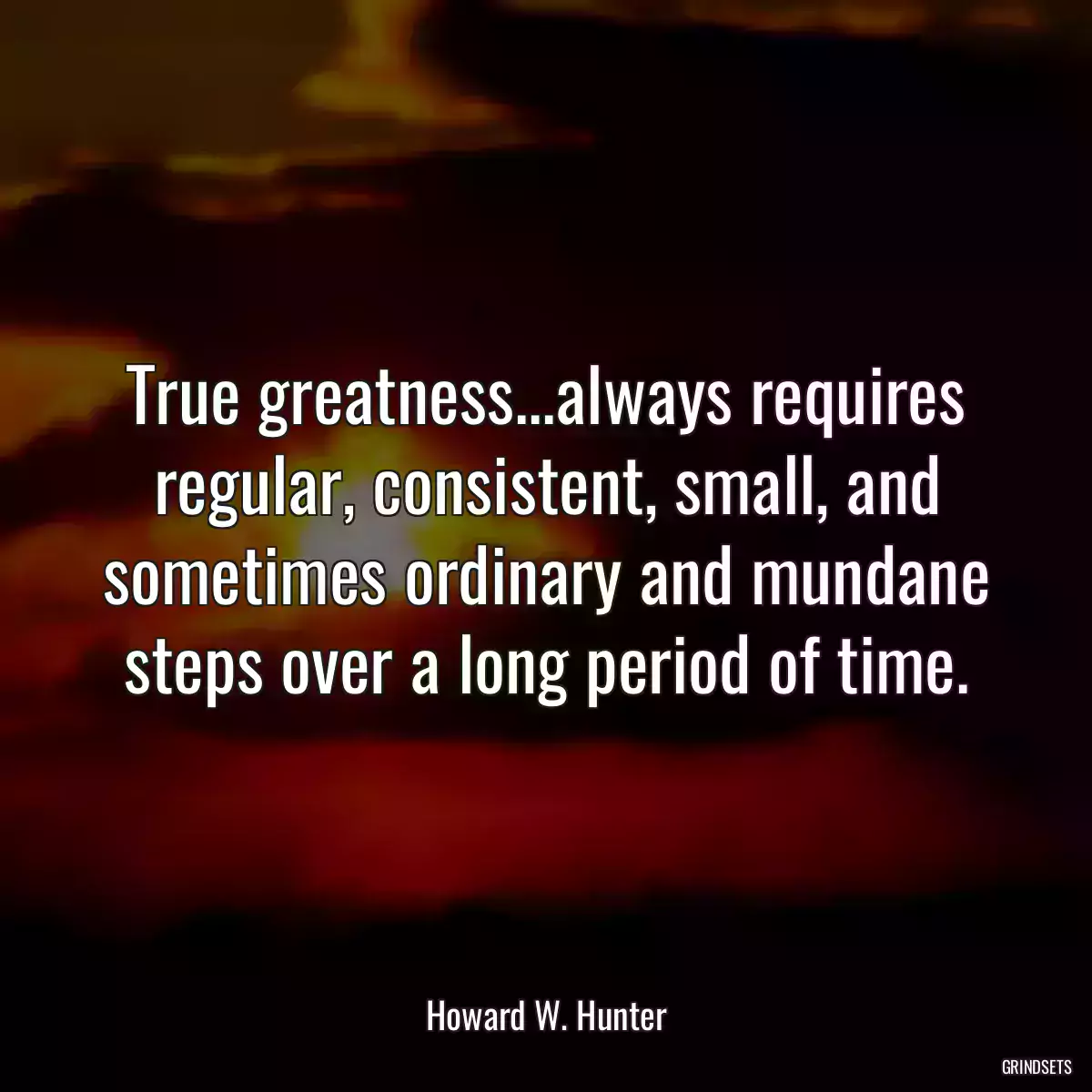 True greatness...always requires regular, consistent, small, and sometimes ordinary and mundane steps over a long period of time.