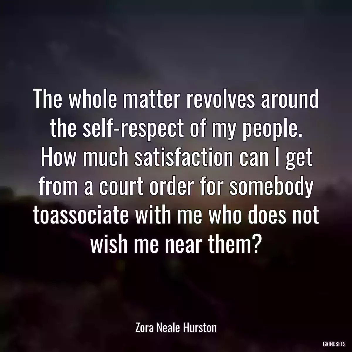 The whole matter revolves around the self-respect of my people. How much satisfaction can I get from a court order for somebody toassociate with me who does not wish me near them?