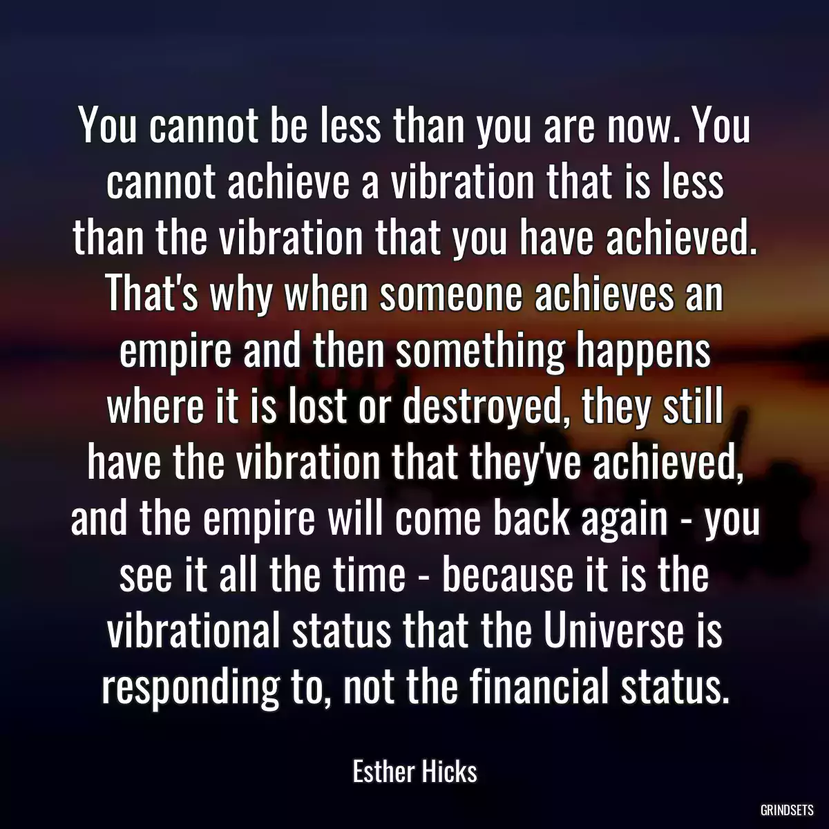 You cannot be less than you are now. You cannot achieve a vibration that is less than the vibration that you have achieved. That\'s why when someone achieves an empire and then something happens where it is lost or destroyed, they still have the vibration that they\'ve achieved, and the empire will come back again - you see it all the time - because it is the vibrational status that the Universe is responding to, not the financial status.