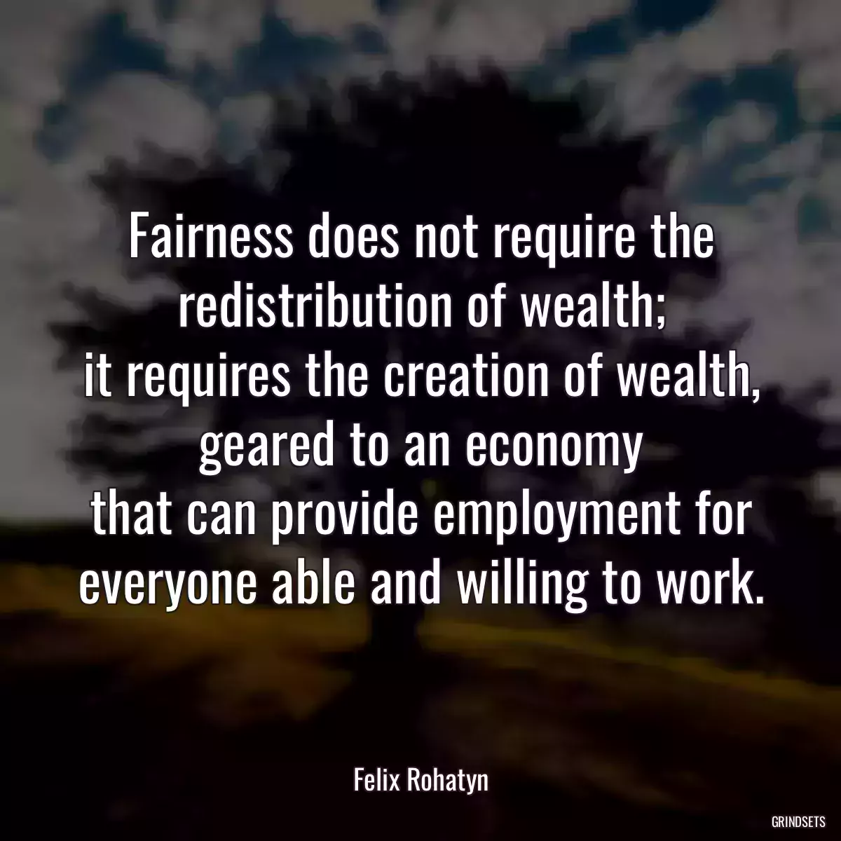 Fairness does not require the redistribution of wealth;
it requires the creation of wealth, geared to an economy
that can provide employment for everyone able and willing to work.