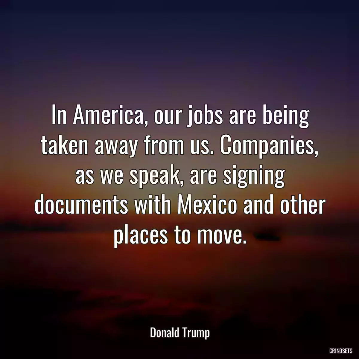 In America, our jobs are being taken away from us. Companies, as we speak, are signing documents with Mexico and other places to move.