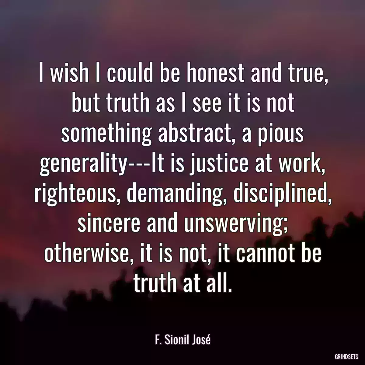 I wish I could be honest and true, but truth as I see it is not something abstract, a pious generality---It is justice at work, righteous, demanding, disciplined, sincere and unswerving; otherwise, it is not, it cannot be truth at all.