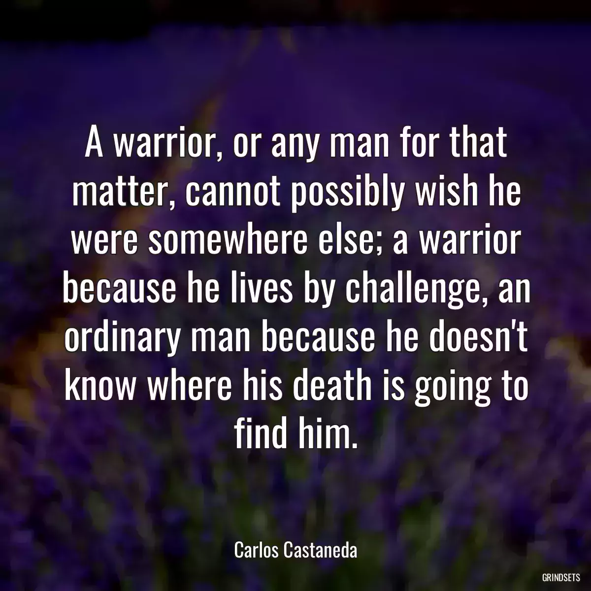 A warrior, or any man for that matter, cannot possibly wish he were somewhere else; a warrior because he lives by challenge, an ordinary man because he doesn\'t know where his death is going to find him.