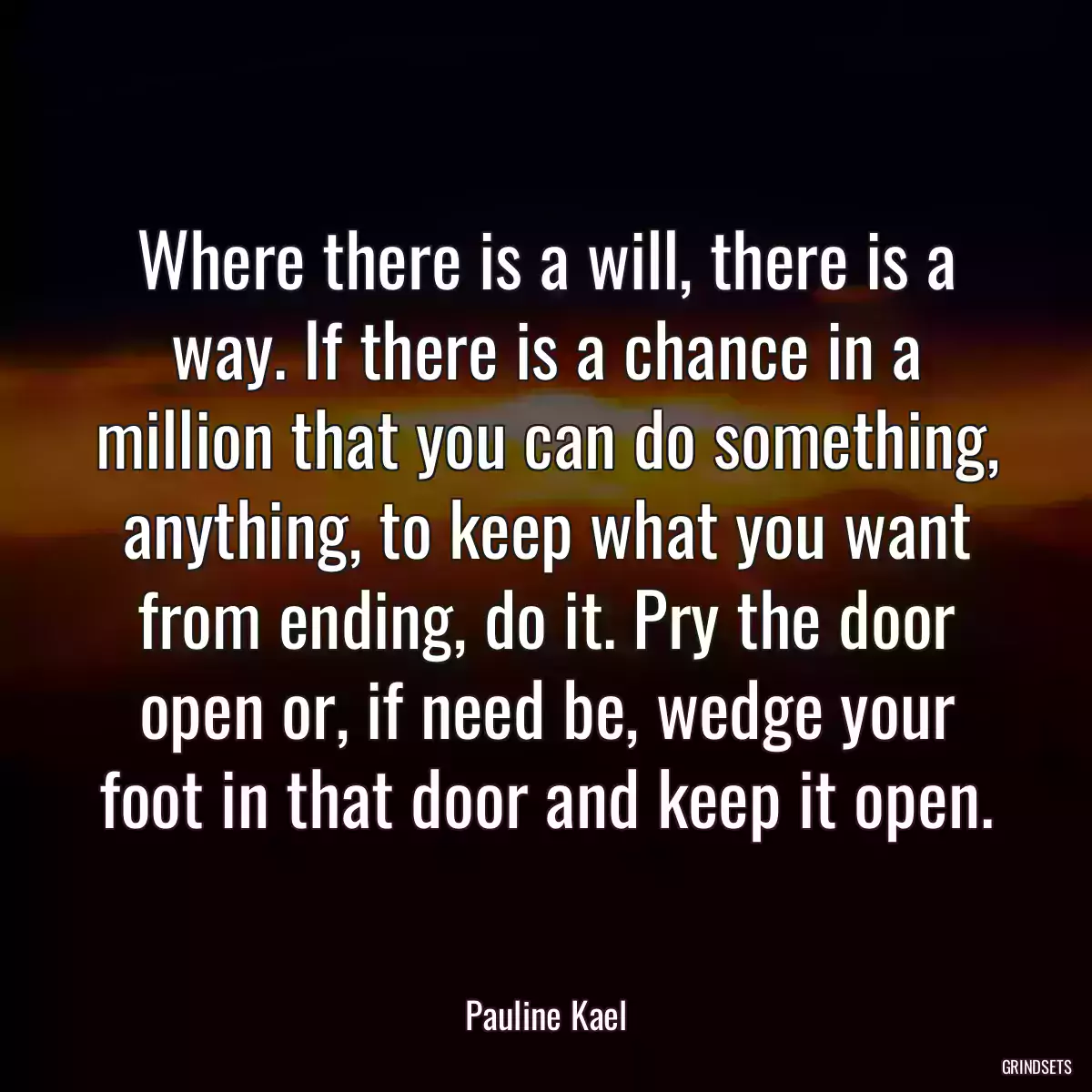 Where there is a will, there is a way. If there is a chance in a million that you can do something, anything, to keep what you want from ending, do it. Pry the door open or, if need be, wedge your foot in that door and keep it open.