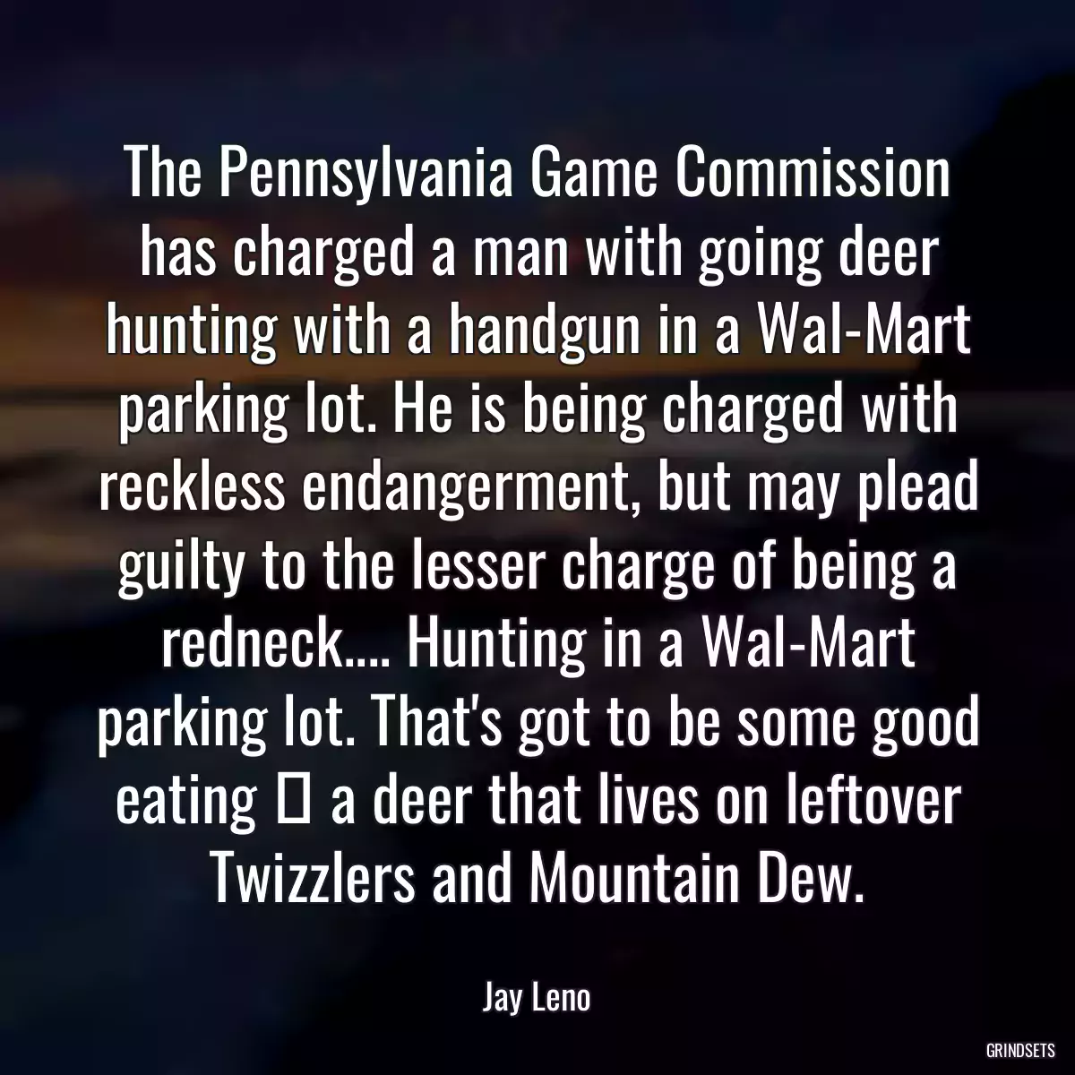 The Pennsylvania Game Commission has charged a man with going deer hunting with a handgun in a Wal-Mart parking lot. He is being charged with reckless endangerment, but may plead guilty to the lesser charge of being a redneck.... Hunting in a Wal-Mart parking lot. That\'s got to be some good eating  a deer that lives on leftover Twizzlers and Mountain Dew.