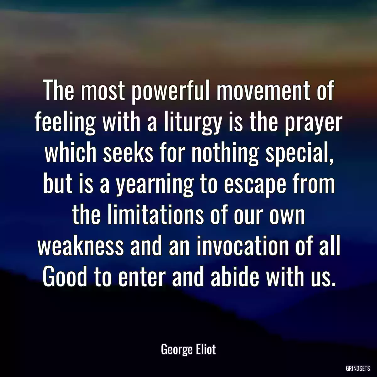 The most powerful movement of feeling with a liturgy is the prayer which seeks for nothing special, but is a yearning to escape from the limitations of our own weakness and an invocation of all Good to enter and abide with us.