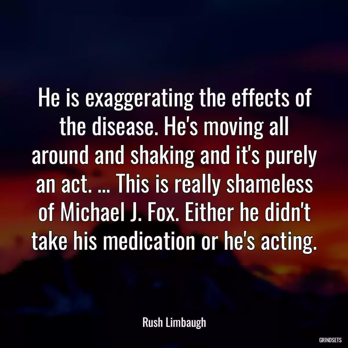 He is exaggerating the effects of the disease. He\'s moving all around and shaking and it\'s purely an act. ... This is really shameless of Michael J. Fox. Either he didn\'t take his medication or he\'s acting.