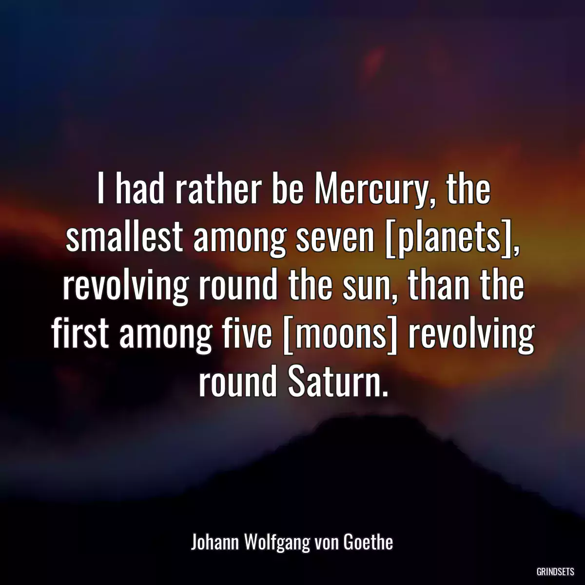 I had rather be Mercury, the smallest among seven [planets], revolving round the sun, than the first among five [moons] revolving round Saturn.