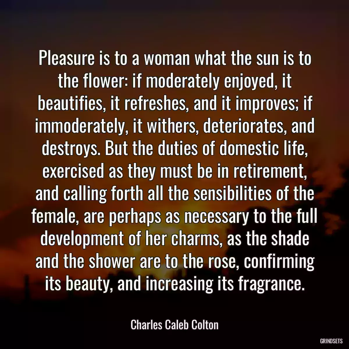 Pleasure is to a woman what the sun is to the flower: if moderately enjoyed, it beautifies, it refreshes, and it improves; if immoderately, it withers, deteriorates, and destroys. But the duties of domestic life, exercised as they must be in retirement, and calling forth all the sensibilities of the female, are perhaps as necessary to the full development of her charms, as the shade and the shower are to the rose, confirming its beauty, and increasing its fragrance.