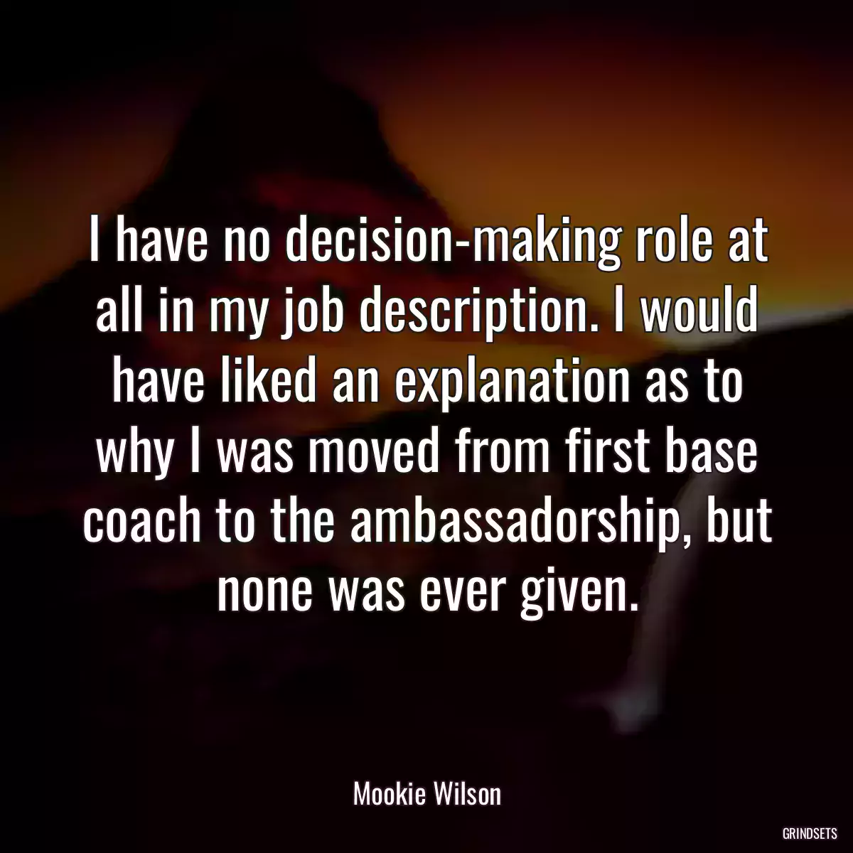 I have no decision-making role at all in my job description. I would have liked an explanation as to why I was moved from first base coach to the ambassadorship, but none was ever given.