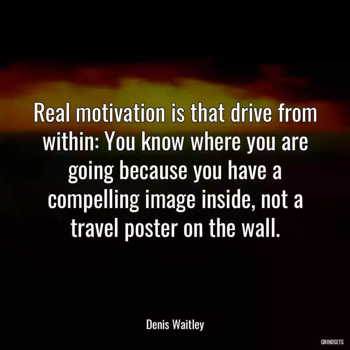 Real motivation is that drive from within: You know where you are going because you have a compelling image inside, not a travel poster on the wall.