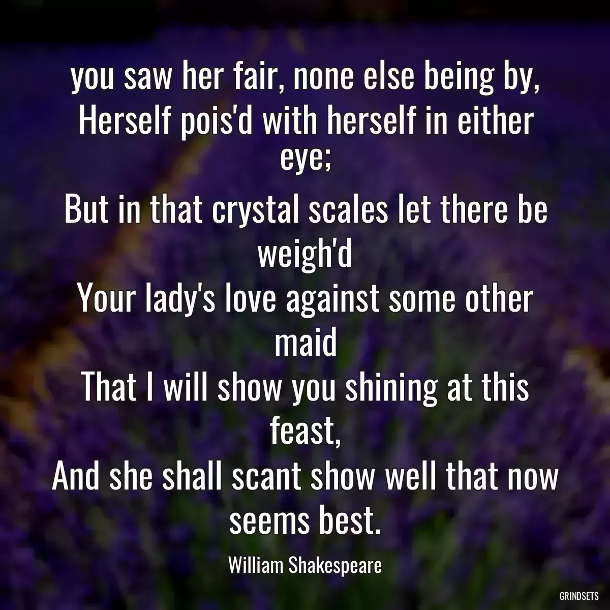 you saw her fair, none else being by,
Herself pois\'d with herself in either eye;
But in that crystal scales let there be weigh\'d
Your lady\'s love against some other maid
That I will show you shining at this feast,
And she shall scant show well that now seems best.