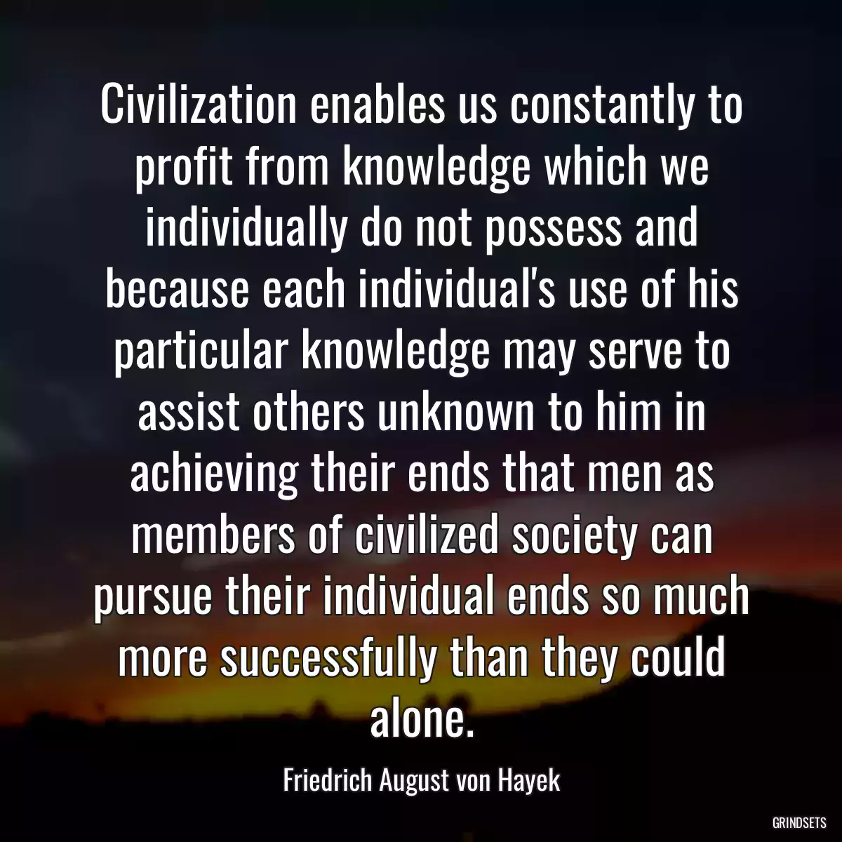 Civilization enables us constantly to profit from knowledge which we individually do not possess and because each individual\'s use of his particular knowledge may serve to assist others unknown to him in achieving their ends that men as members of civilized society can pursue their individual ends so much more successfully than they could alone.