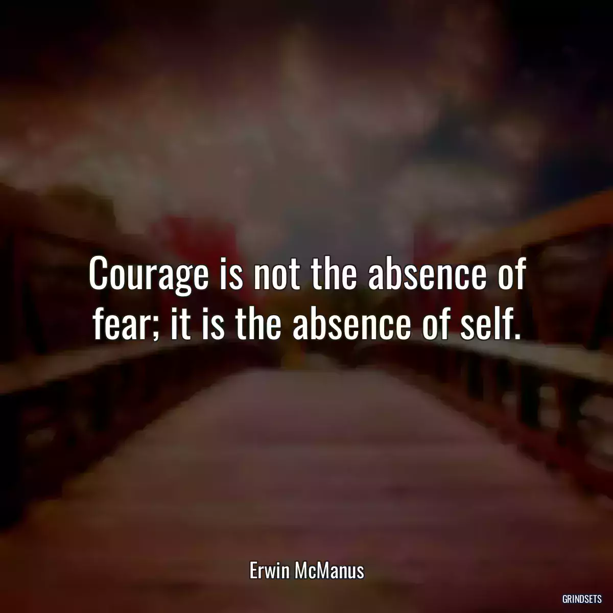 Courage is not the absence of fear; it is the absence of self.