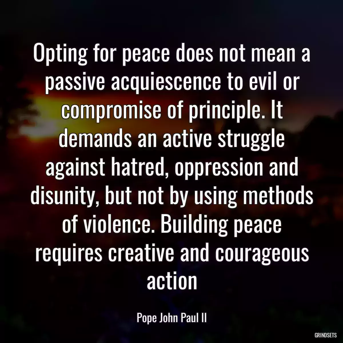 Opting for peace does not mean a passive acquiescence to evil or compromise of principle. It demands an active struggle against hatred, oppression and disunity, but not by using methods of violence. Building peace requires creative and courageous action