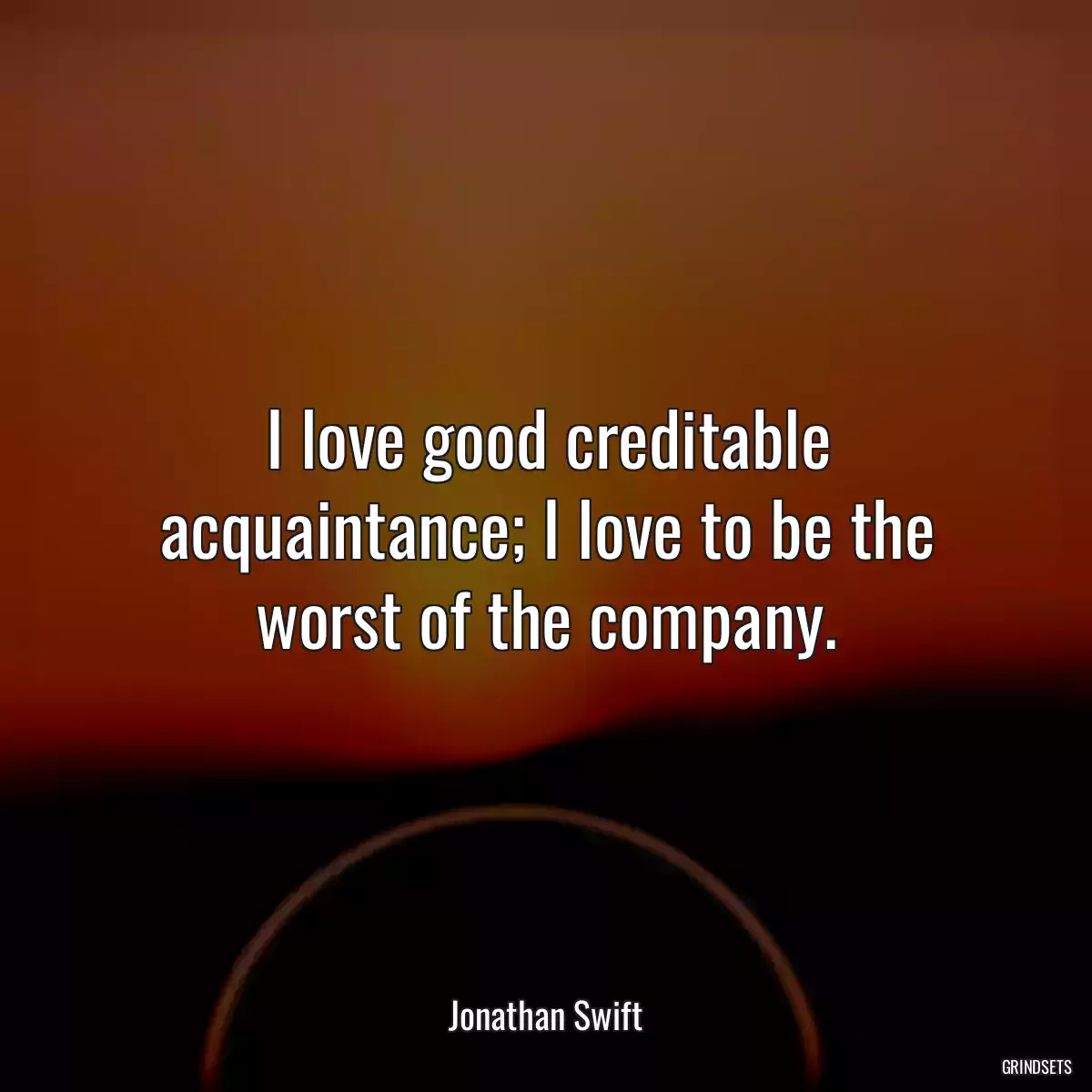 I love good creditable acquaintance; I love to be the worst of the company.