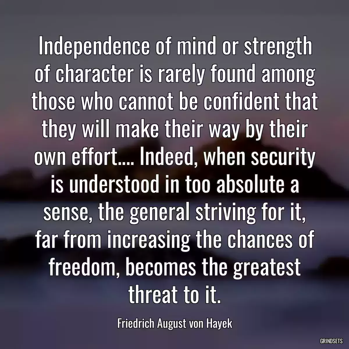 Independence of mind or strength of character is rarely found among those who cannot be confident that they will make their way by their own effort.... Indeed, when security is understood in too absolute a sense, the general striving for it, far from increasing the chances of freedom, becomes the greatest threat to it.