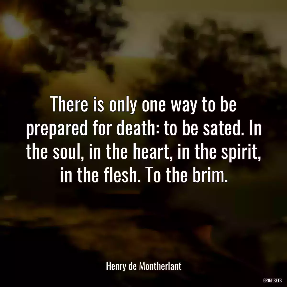 There is only one way to be prepared for death: to be sated. In the soul, in the heart, in the spirit, in the flesh. To the brim.