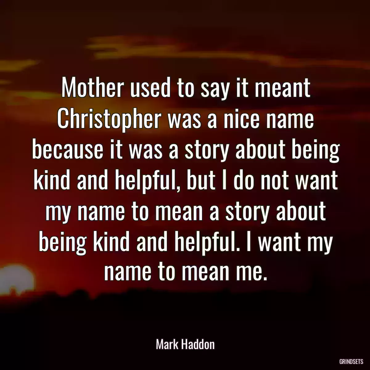 Mother used to say it meant Christopher was a nice name because it was a story about being kind and helpful, but I do not want my name to mean a story about being kind and helpful. I want my name to mean me.