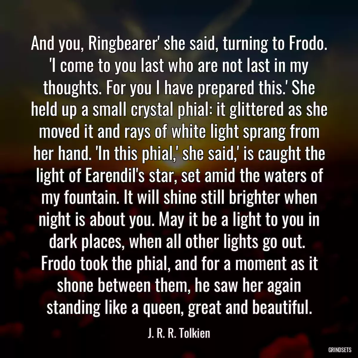 And you, Ringbearer\' she said, turning to Frodo. \'I come to you last who are not last in my thoughts. For you I have prepared this.\' She held up a small crystal phial: it glittered as she moved it and rays of white light sprang from her hand. \'In this phial,\' she said,\' is caught the light of Earendil\'s star, set amid the waters of my fountain. It will shine still brighter when night is about you. May it be a light to you in dark places, when all other lights go out.  Frodo took the phial, and for a moment as it shone between them, he saw her again standing like a queen, great and beautiful.