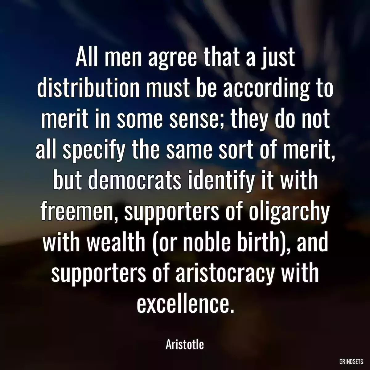 All men agree that a just distribution must be according to merit in some sense; they do not all specify the same sort of merit, but democrats identify it with freemen, supporters of oligarchy with wealth (or noble birth), and supporters of aristocracy with excellence.